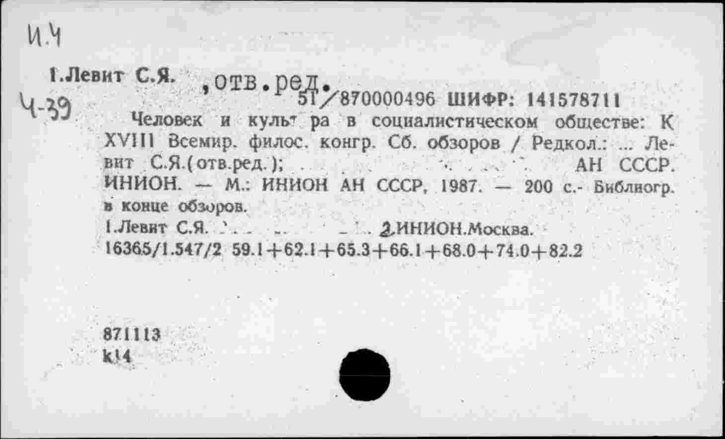 ﻿ИМ
I Левит С.Я. отв.ред.
5Г/870000496 ШИФР: 141578711
Человек и культ ра в социалистическом обществе: К XVIII Всемир. филос. конгр. Сб. обзоров / Редкол.: ... Левит С.Я.(отв.ред.);	..	АН СССР.
ИНИОН. — М.: ИНИОН АН СССР, 1987. - 200 с.- Библиогр. в конце обзоров.
1.Левит С.Я. . ..	_ . 2-ИНИОН.Москва.
16365/1.547/2 59.1+62.1+65.3+66.1+68.0+74.0+82.2
871113